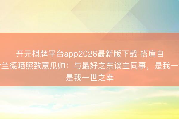 开元棋牌平台app2026最新版下载 搭肩自拍！哈兰德晒照致意瓜帅：与最好之东谈主同事，是我一世之幸