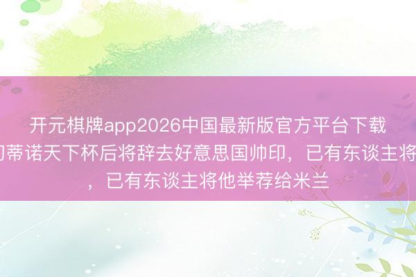 开元棋牌app2026中国最新版官方平台下载 斯基拉：波切蒂诺天下杯后将辞去好意思国帅印，已有东谈主将他举荐给米兰