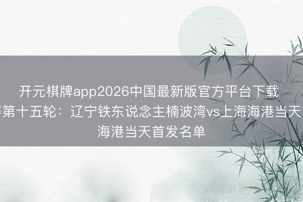 开元棋牌app2026中国最新版官方平台下载 中超联赛第十五轮：辽宁铁东说念主楠波湾vs上海海港当天首发名单