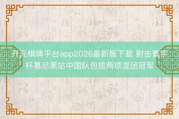 开元棋牌平台app2026最新版下载 射击寰宇杯慕尼黑站中国队包揽两项混团冠军