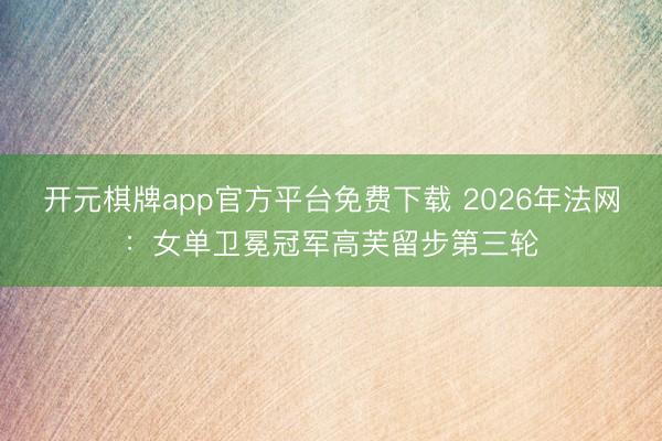 开元棋牌app官方平台免费下载 2026年法网:女单卫冕冠军高芙留步第三轮