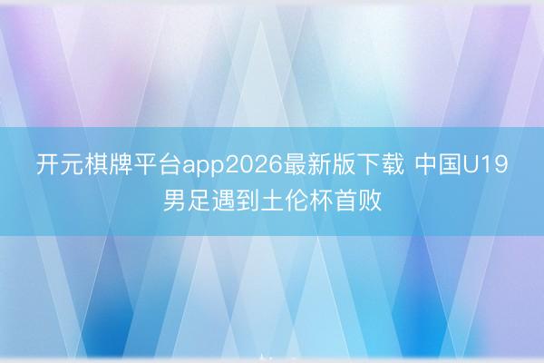 开元棋牌平台app2026最新版下载 中国U19男足遇到土伦杯首败