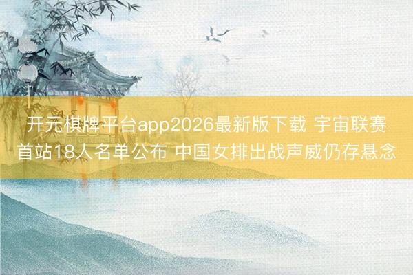 开元棋牌平台app2026最新版下载 宇宙联赛首站18人名单公布 中国女排出战声威仍存悬念