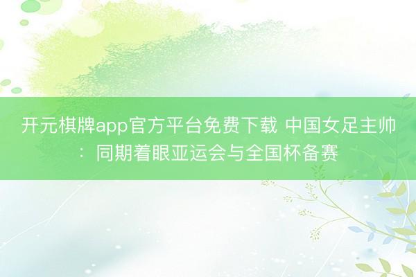 开元棋牌app官方平台免费下载 中国女足主帅：同期着眼亚运会与全国杯备赛
