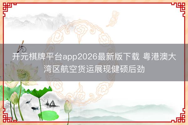 开元棋牌平台app2026最新版下载 粤港澳大湾区航空货运展现健硕后劲