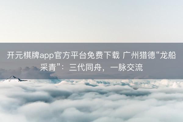 开元棋牌app官方平台免费下载 广州猎德“龙船采青”:三代同舟,一脉交流