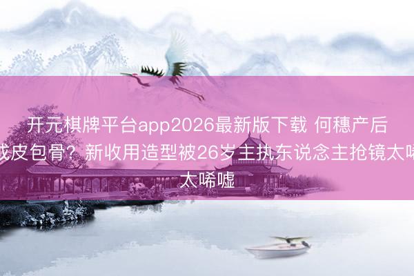 开元棋牌平台app2026最新版下载 何穗产后瘦成皮包骨？新收用造型被26岁主执东说念主抢镜太唏嘘