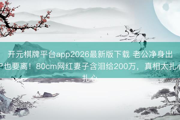 开元棋牌平台app2026最新版下载 老公净身出户也要离！80cm网红妻子含泪给200万，真相太扎心