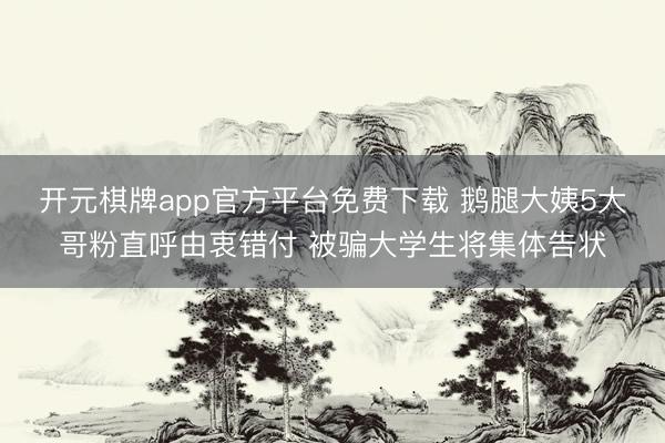 开元棋牌app官方平台免费下载 鹅腿大姨5大哥粉直呼由衷错付 被骗大学生将集体告状