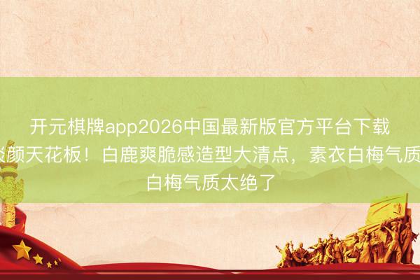 开元棋牌app2026中国最新版官方平台下载 内娱淡颜天花板！白鹿爽脆感造型大清点，素衣白梅气质太绝了