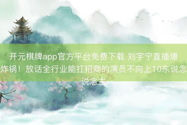 开元棋牌app官方平台免费下载 刘宇宁直播爆料炸锅！放话全行业能扛招商的演员不向上10东说念主