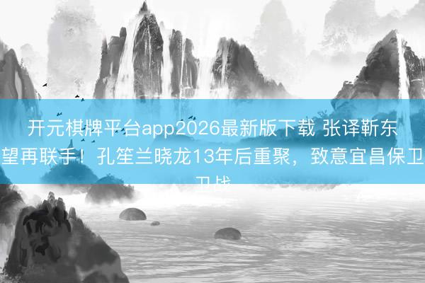 开元棋牌平台app2026最新版下载 张译靳东有望再联手！孔笙兰晓龙13年后重聚，致意宜昌保卫战