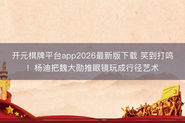 开元棋牌平台app2026最新版下载 笑到打鸣！杨迪把魏大勋推眼镜玩成行径艺术