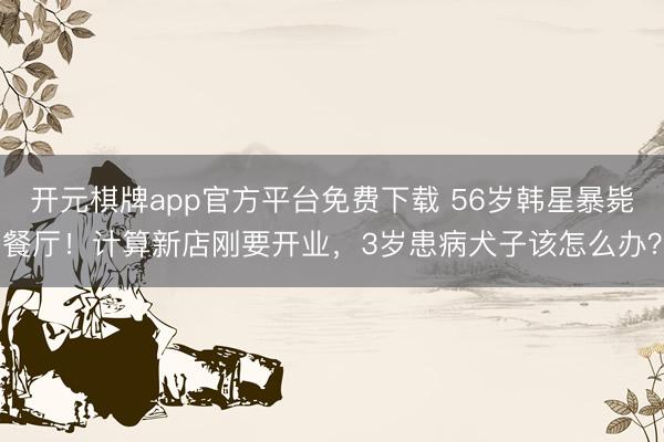 开元棋牌app官方平台免费下载 56岁韩星暴毙餐厅！计算新店刚要开业，3岁患病犬子该怎么办？