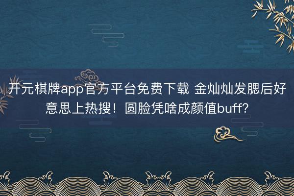 开元棋牌app官方平台免费下载 金灿灿发腮后好意思上热搜！圆脸凭啥成颜值buff？