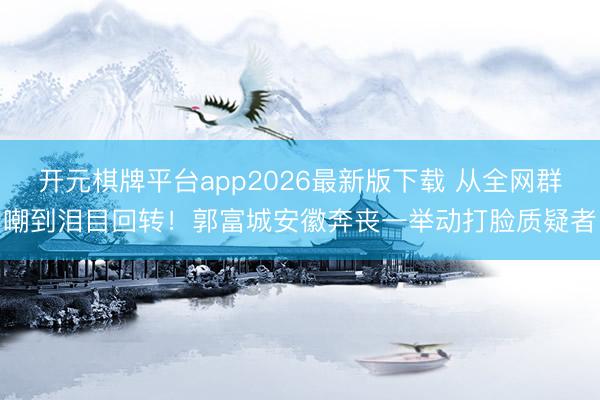 开元棋牌平台app2026最新版下载 从全网群嘲到泪目回转！郭富城安徽奔丧一举动打脸质疑者