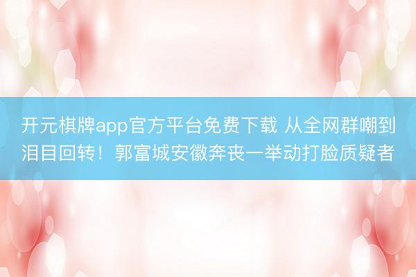 开元棋牌app官方平台免费下载 从全网群嘲到泪目回转！郭富城安徽奔丧一举动打脸质疑者