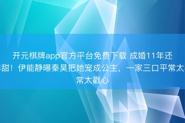 开元棋牌app官方平台免费下载 成婚11年还这样甜！伊能静曝秦昊把她宠成公主，一家三口平常太戳心