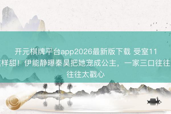 开元棋牌平台app2026最新版下载 受室11年还这样甜！伊能静曝秦昊把她宠成公主，一家三口往往太戳心