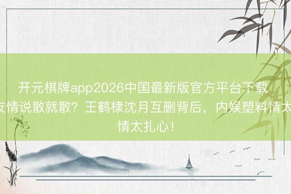 开元棋牌app2026中国最新版官方平台下载 八年友情说散就散？王鹤棣沈月互删背后，内娱塑料情太扎心！