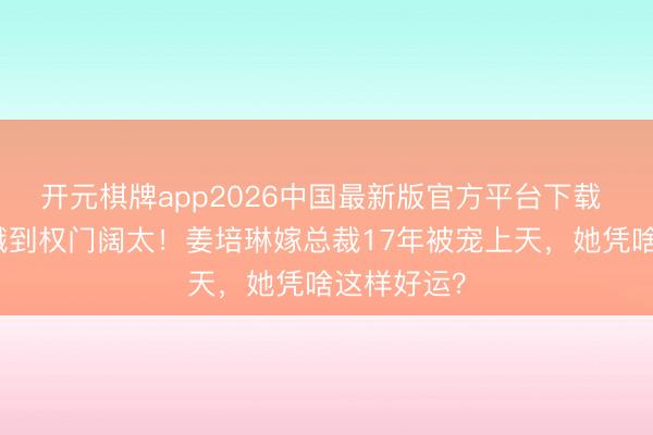 开元棋牌app2026中国最新版官方平台下载 从排球青娥到权门阔太！姜培琳嫁总裁17年被宠上天，她凭啥这样好运？