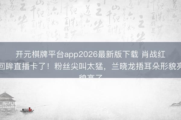 开元棋牌平台app2026最新版下载 肖战红毯回眸直播卡了！粉丝尖叫太猛，兰晓龙捂耳朵形貌亮了