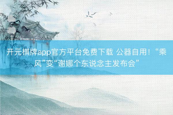 开元棋牌app官方平台免费下载 公器自用!“乘风”变“谢娜个东说念主发布会”