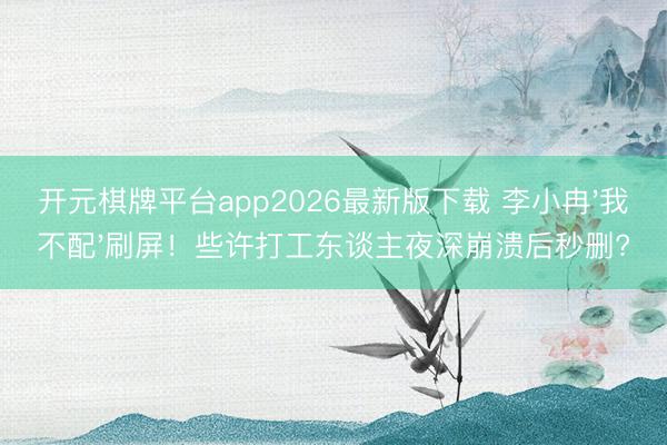 开元棋牌平台app2026最新版下载 李小冉'我不配'刷屏!些许打工东谈主夜深崩溃后秒删?