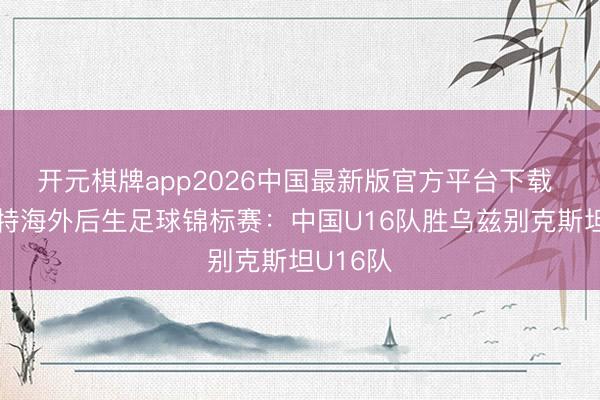 开元棋牌app2026中国最新版官方平台下载 呼和浩特海外后生足球锦标赛:中国U16队胜乌兹别克斯坦U16队