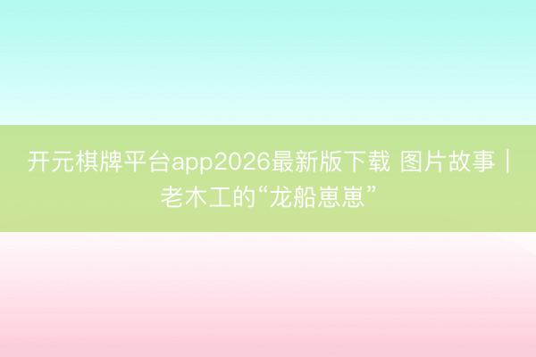 开元棋牌平台app2026最新版下载 图片故事｜老木工的“龙船崽崽”