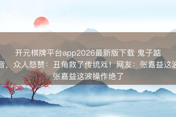 开元棋牌平台app2026最新版下载 鬼子踮脚走红抖音，众人怒赞：丑角救了传统戏！网友：张嘉益这波操作绝了