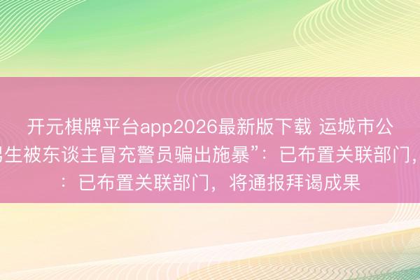 开元棋牌平台app2026最新版下载 运城市公安局回复“17岁男生被东谈主冒充警员骗出施暴”：已布置关联部门，将通报拜谒成果