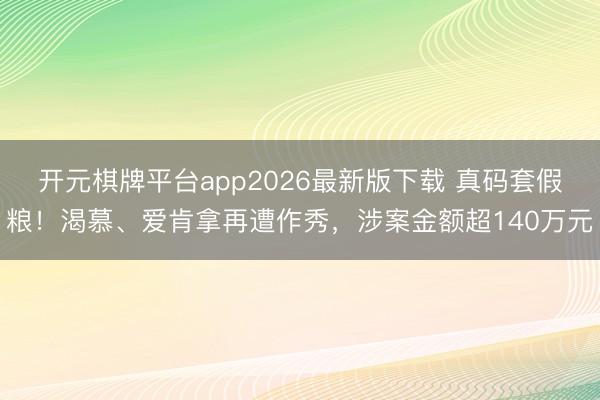 开元棋牌平台app2026最新版下载 真码套假粮！渴慕、爱肯拿再遭作秀，涉案金额超140万元