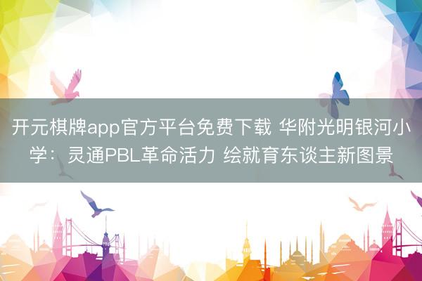 开元棋牌app官方平台免费下载 华附光明银河小学：灵通PBL革命活力 绘就育东谈主新图景