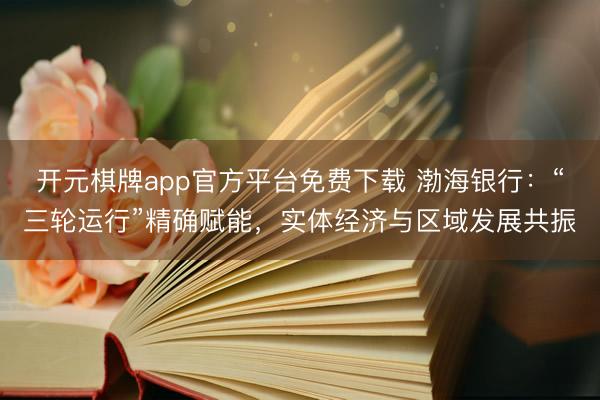 开元棋牌app官方平台免费下载 渤海银行:“三轮运行”精确赋能,实体经济与区域发展共振