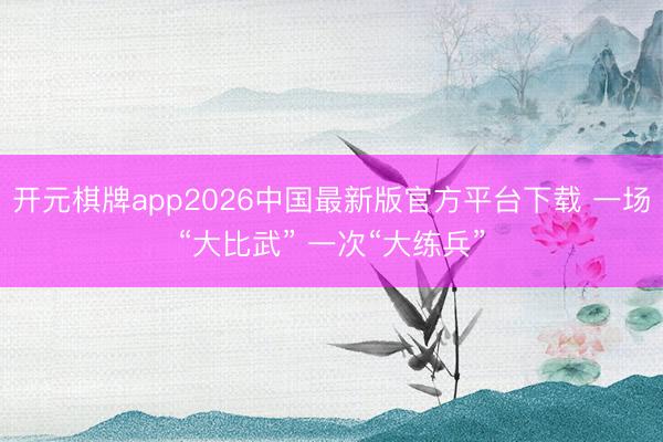 开元棋牌app2026中国最新版官方平台下载 一场“大比武” 一次“大练兵”