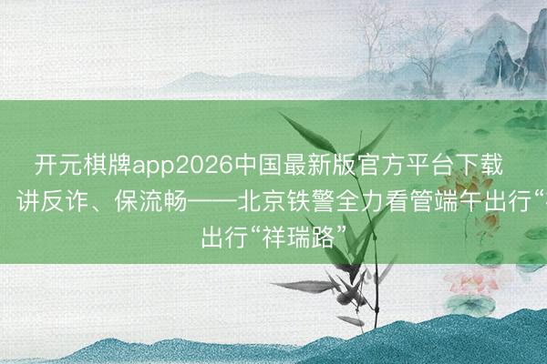 开元棋牌app2026中国最新版官方平台下载 送香囊、讲反诈、保流畅——北京铁警全力看管端午出行“祥瑞路”